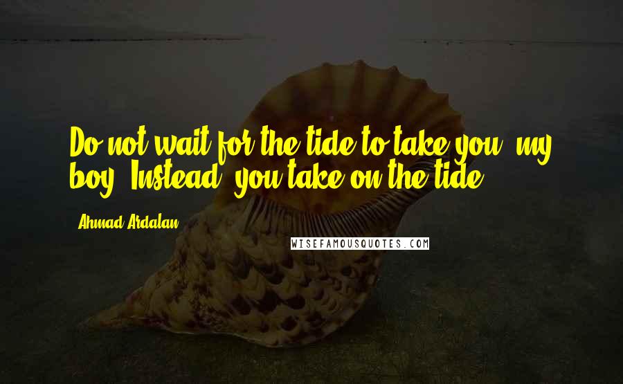 Ahmad Ardalan Quotes: Do not wait for the tide to take you, my boy. Instead, you take on the tide