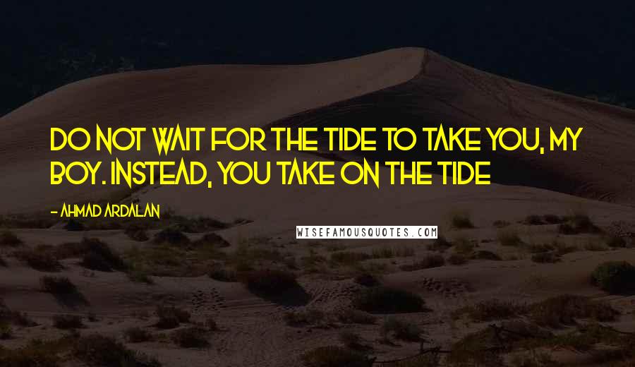 Ahmad Ardalan Quotes: Do not wait for the tide to take you, my boy. Instead, you take on the tide