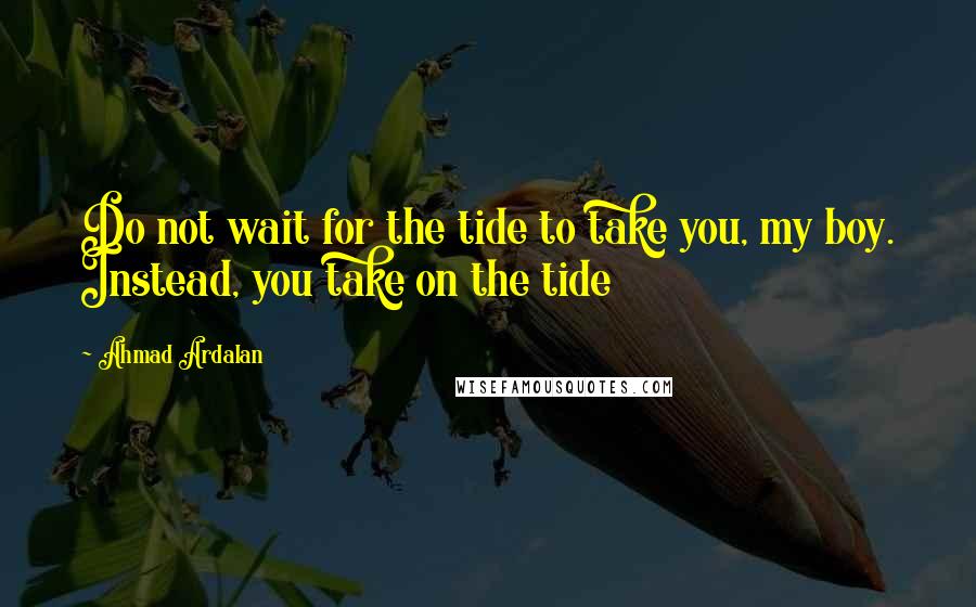 Ahmad Ardalan Quotes: Do not wait for the tide to take you, my boy. Instead, you take on the tide