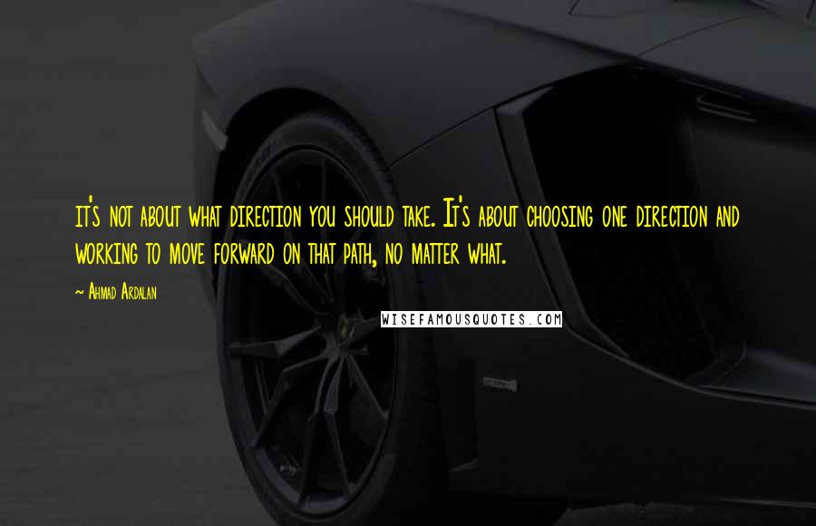 Ahmad Ardalan Quotes: it's not about what direction you should take. It's about choosing one direction and working to move forward on that path, no matter what.