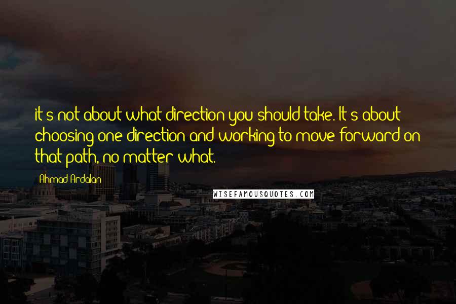 Ahmad Ardalan Quotes: it's not about what direction you should take. It's about choosing one direction and working to move forward on that path, no matter what.