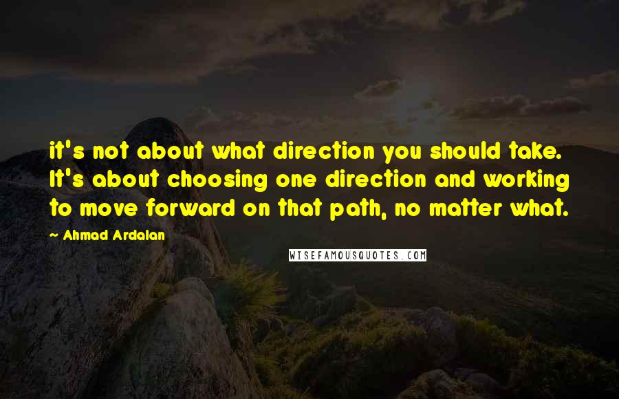Ahmad Ardalan Quotes: it's not about what direction you should take. It's about choosing one direction and working to move forward on that path, no matter what.