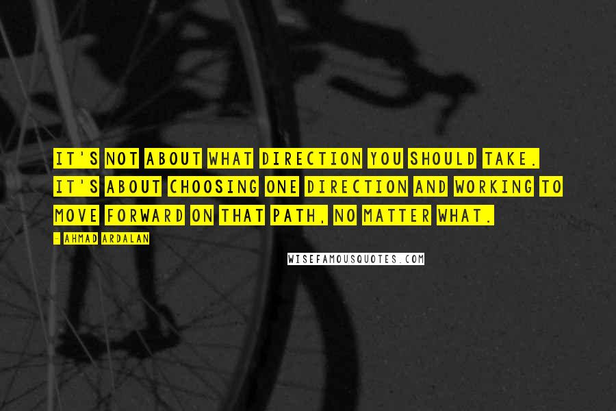 Ahmad Ardalan Quotes: it's not about what direction you should take. It's about choosing one direction and working to move forward on that path, no matter what.