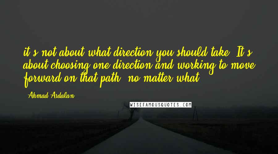 Ahmad Ardalan Quotes: it's not about what direction you should take. It's about choosing one direction and working to move forward on that path, no matter what.