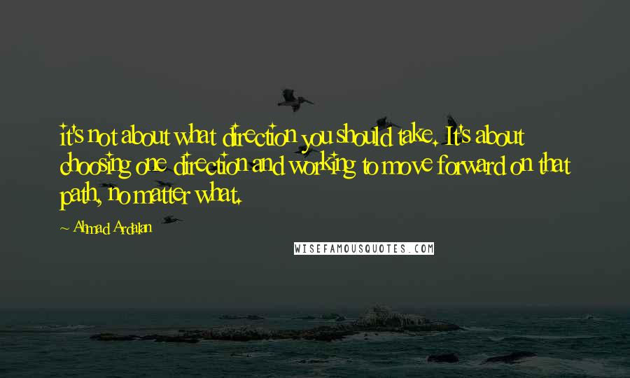Ahmad Ardalan Quotes: it's not about what direction you should take. It's about choosing one direction and working to move forward on that path, no matter what.