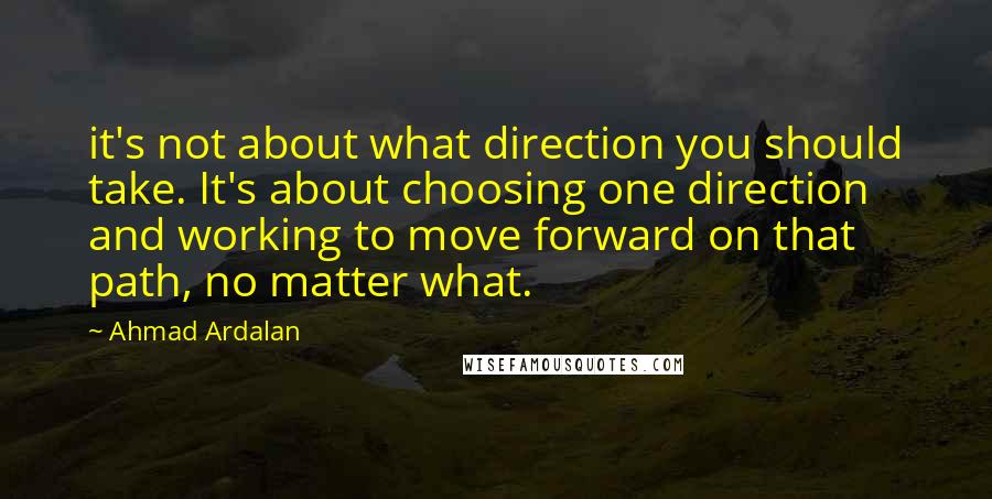 Ahmad Ardalan Quotes: it's not about what direction you should take. It's about choosing one direction and working to move forward on that path, no matter what.