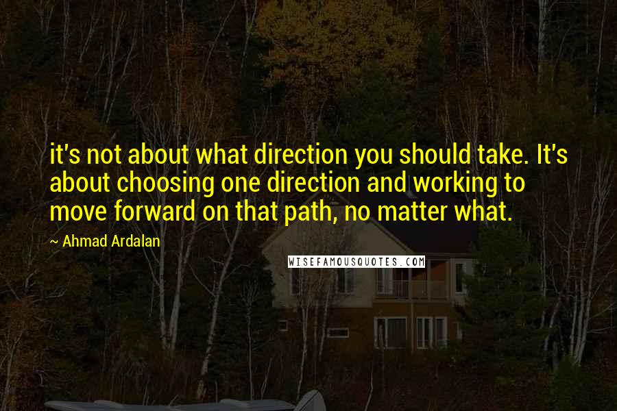 Ahmad Ardalan Quotes: it's not about what direction you should take. It's about choosing one direction and working to move forward on that path, no matter what.