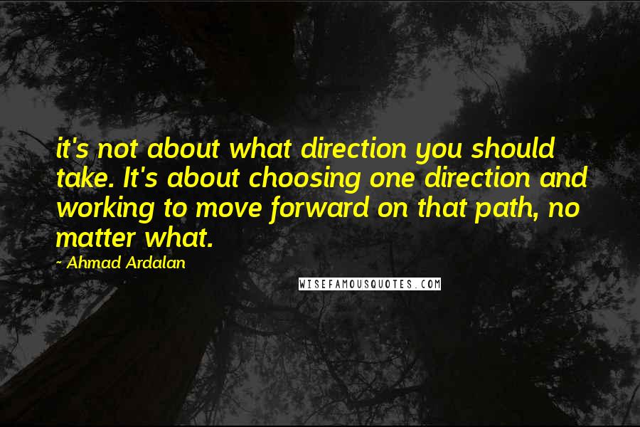 Ahmad Ardalan Quotes: it's not about what direction you should take. It's about choosing one direction and working to move forward on that path, no matter what.