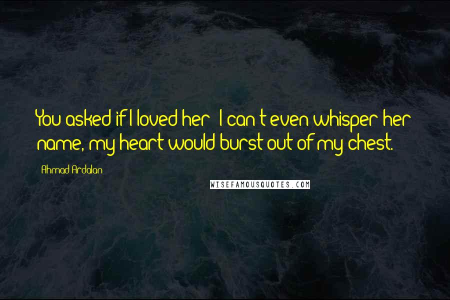 Ahmad Ardalan Quotes: You asked if I loved her? I can't even whisper her name, my heart would burst out of my chest.