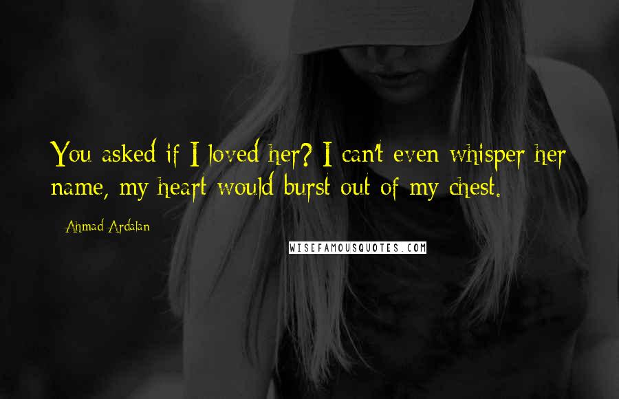 Ahmad Ardalan Quotes: You asked if I loved her? I can't even whisper her name, my heart would burst out of my chest.