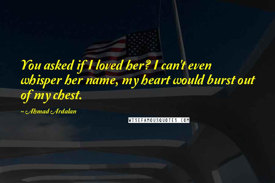 Ahmad Ardalan Quotes: You asked if I loved her? I can't even whisper her name, my heart would burst out of my chest.