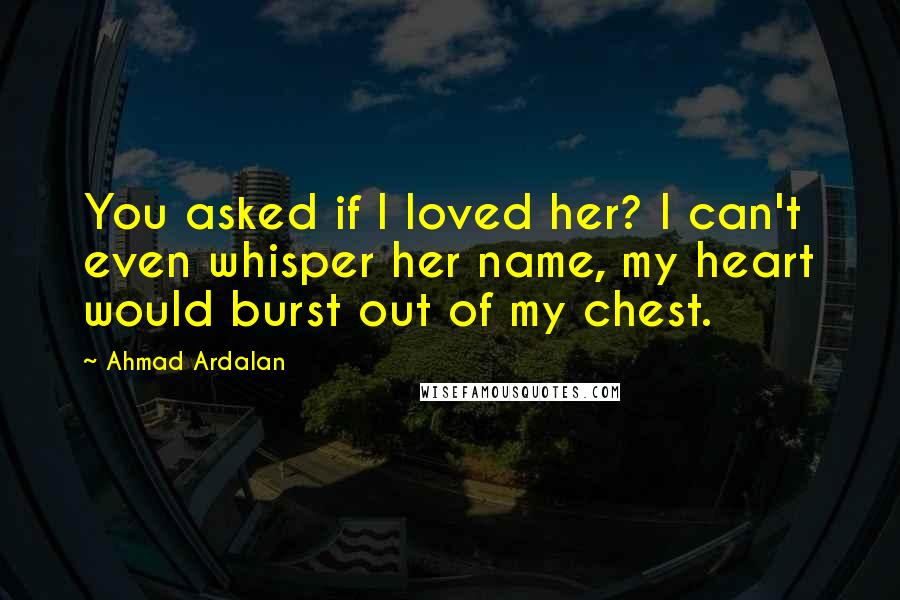 Ahmad Ardalan Quotes: You asked if I loved her? I can't even whisper her name, my heart would burst out of my chest.