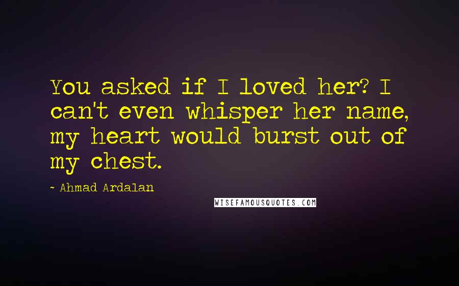 Ahmad Ardalan Quotes: You asked if I loved her? I can't even whisper her name, my heart would burst out of my chest.