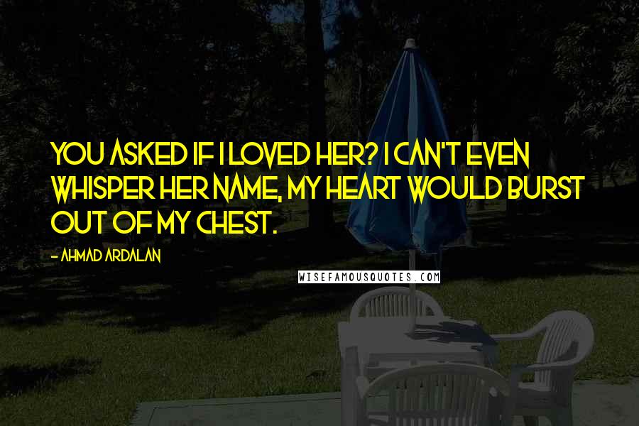 Ahmad Ardalan Quotes: You asked if I loved her? I can't even whisper her name, my heart would burst out of my chest.