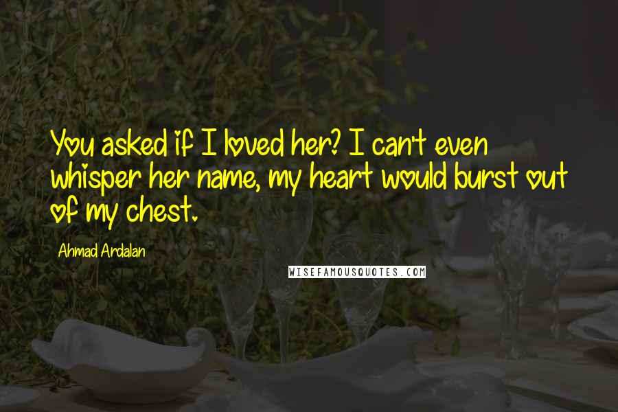 Ahmad Ardalan Quotes: You asked if I loved her? I can't even whisper her name, my heart would burst out of my chest.