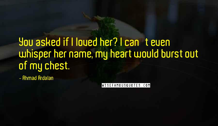 Ahmad Ardalan Quotes: You asked if I loved her? I can't even whisper her name, my heart would burst out of my chest.