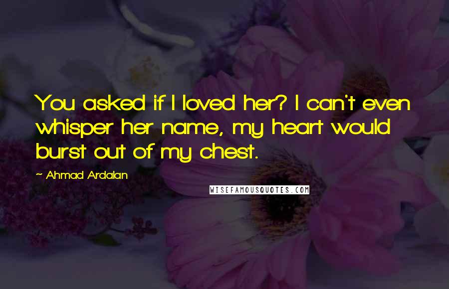 Ahmad Ardalan Quotes: You asked if I loved her? I can't even whisper her name, my heart would burst out of my chest.