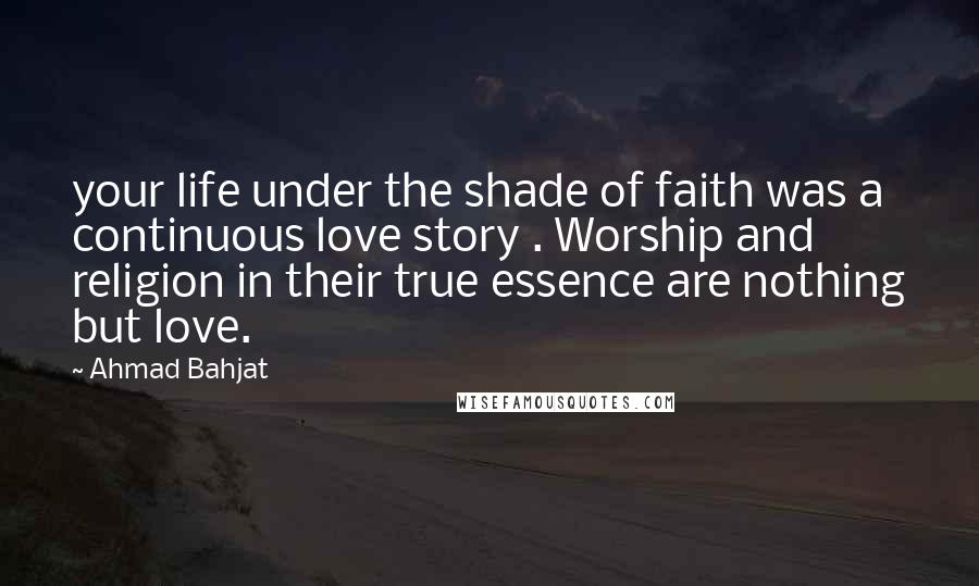 Ahmad Bahjat Quotes: your life under the shade of faith was a continuous love story . Worship and religion in their true essence are nothing but love.