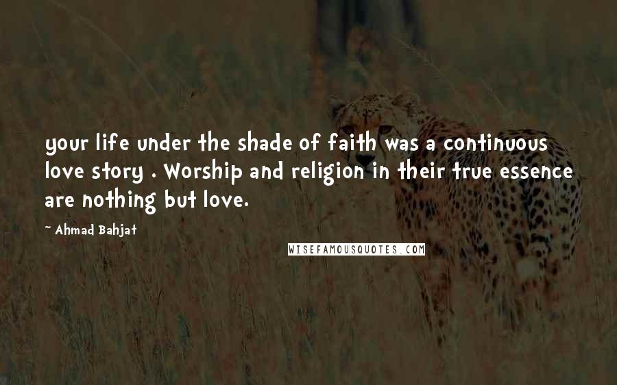 Ahmad Bahjat Quotes: your life under the shade of faith was a continuous love story . Worship and religion in their true essence are nothing but love.