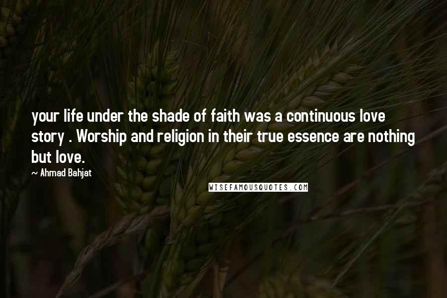 Ahmad Bahjat Quotes: your life under the shade of faith was a continuous love story . Worship and religion in their true essence are nothing but love.