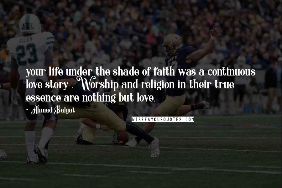 Ahmad Bahjat Quotes: your life under the shade of faith was a continuous love story . Worship and religion in their true essence are nothing but love.