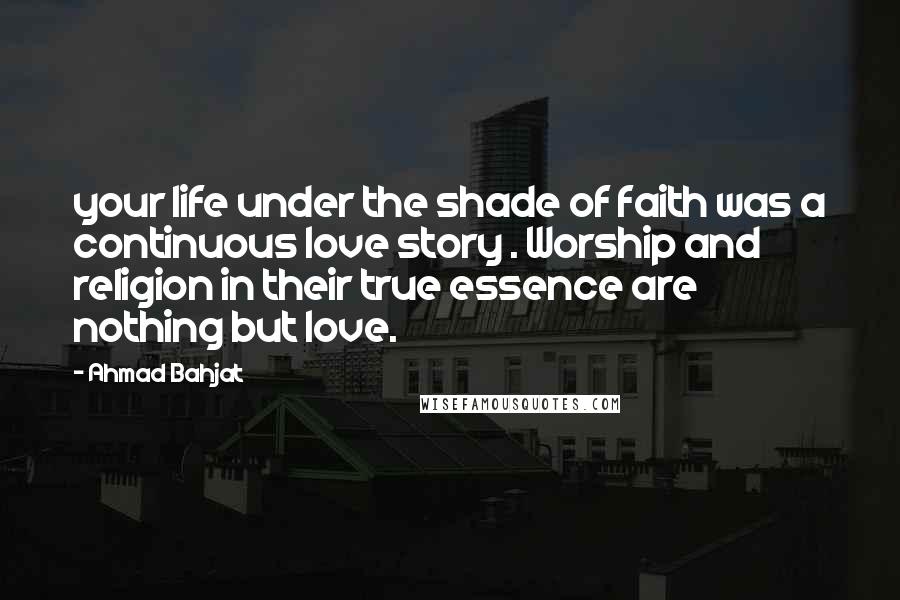 Ahmad Bahjat Quotes: your life under the shade of faith was a continuous love story . Worship and religion in their true essence are nothing but love.