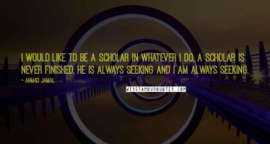 Ahmad Jamal Quotes: I would like to be a scholar in whatever I do, a scholar is never finished, he is always seeking and I am always seeking.