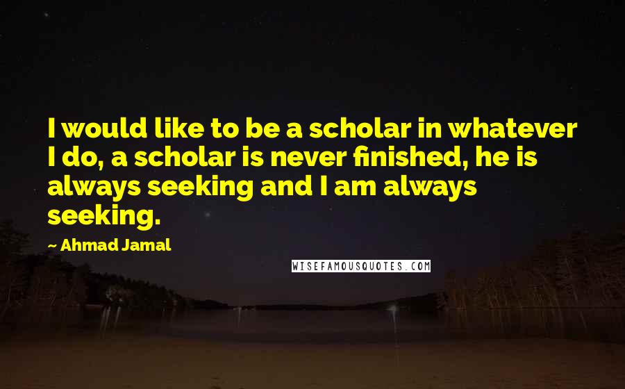 Ahmad Jamal Quotes: I would like to be a scholar in whatever I do, a scholar is never finished, he is always seeking and I am always seeking.