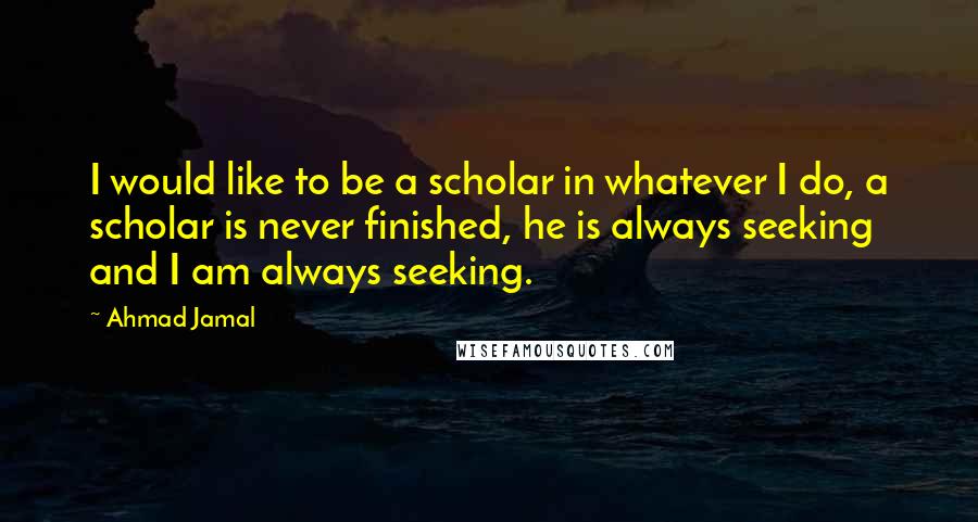 Ahmad Jamal Quotes: I would like to be a scholar in whatever I do, a scholar is never finished, he is always seeking and I am always seeking.