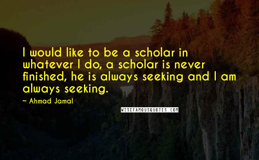 Ahmad Jamal Quotes: I would like to be a scholar in whatever I do, a scholar is never finished, he is always seeking and I am always seeking.