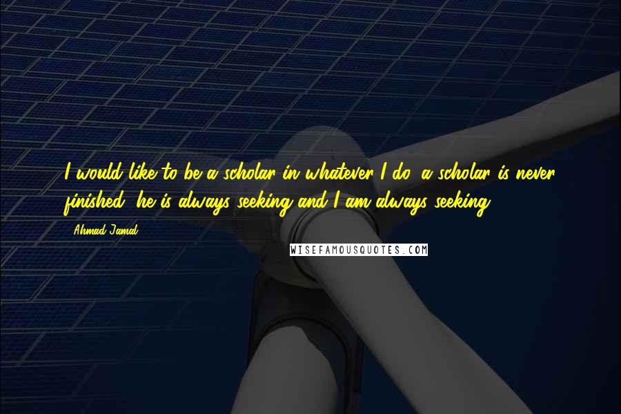 Ahmad Jamal Quotes: I would like to be a scholar in whatever I do, a scholar is never finished, he is always seeking and I am always seeking.