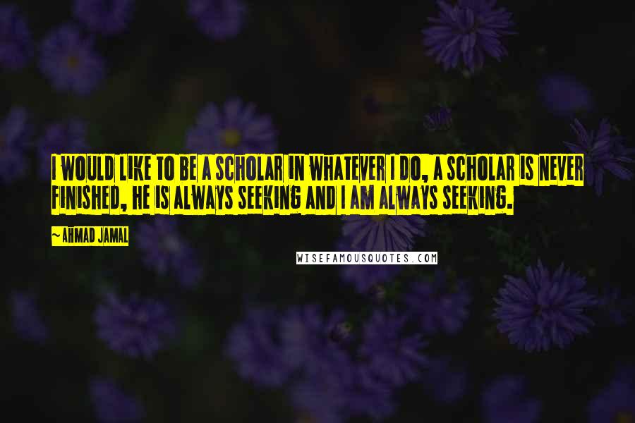 Ahmad Jamal Quotes: I would like to be a scholar in whatever I do, a scholar is never finished, he is always seeking and I am always seeking.