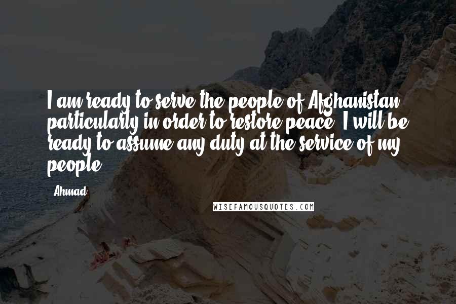 Ahmad Quotes: I am ready to serve the people of Afghanistan, particularly in order to restore peace. I will be ready to assume any duty at the service of my people.