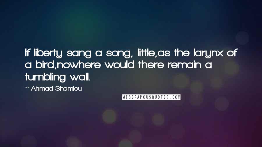 Ahmad Shamlou Quotes: If liberty sang a song, little,as the larynx of a bird,nowhere would there remain a tumbling wall.