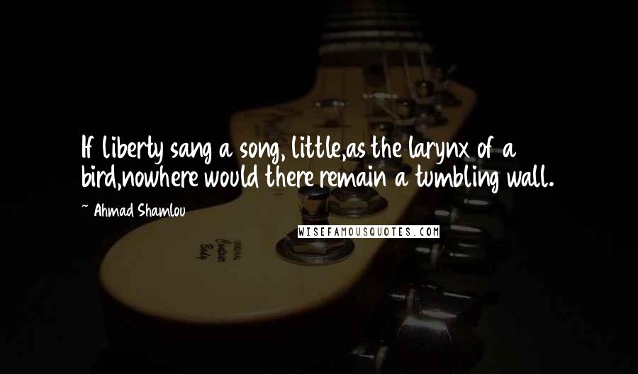 Ahmad Shamlou Quotes: If liberty sang a song, little,as the larynx of a bird,nowhere would there remain a tumbling wall.