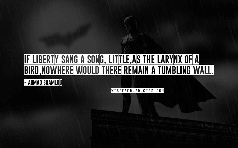 Ahmad Shamlou Quotes: If liberty sang a song, little,as the larynx of a bird,nowhere would there remain a tumbling wall.