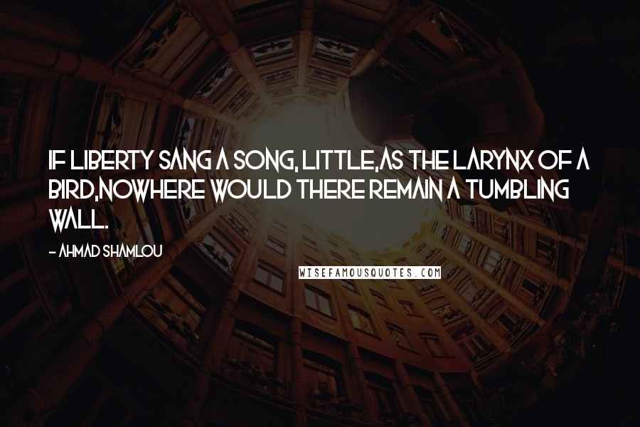 Ahmad Shamlou Quotes: If liberty sang a song, little,as the larynx of a bird,nowhere would there remain a tumbling wall.