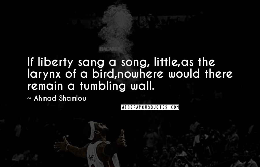 Ahmad Shamlou Quotes: If liberty sang a song, little,as the larynx of a bird,nowhere would there remain a tumbling wall.