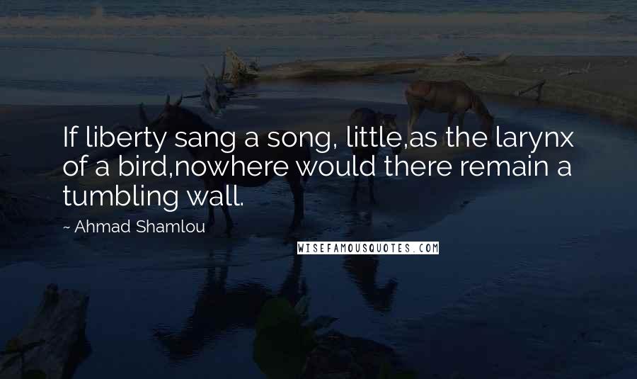 Ahmad Shamlou Quotes: If liberty sang a song, little,as the larynx of a bird,nowhere would there remain a tumbling wall.