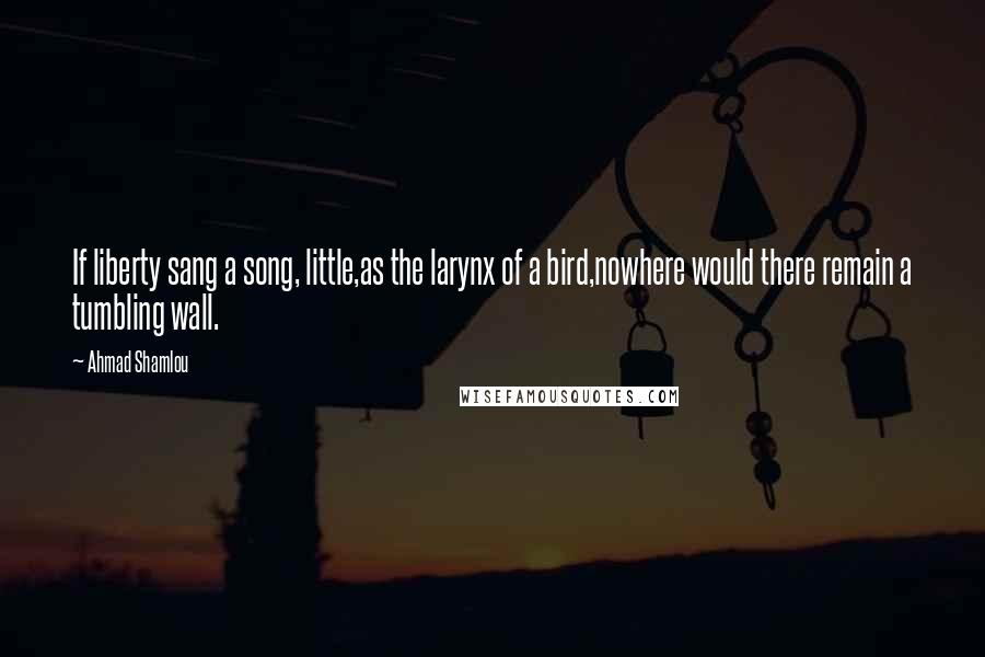 Ahmad Shamlou Quotes: If liberty sang a song, little,as the larynx of a bird,nowhere would there remain a tumbling wall.