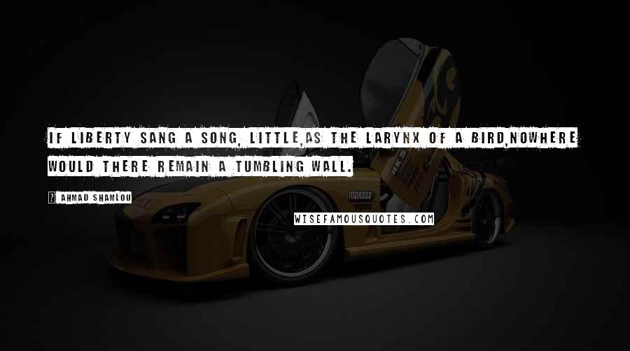 Ahmad Shamlou Quotes: If liberty sang a song, little,as the larynx of a bird,nowhere would there remain a tumbling wall.