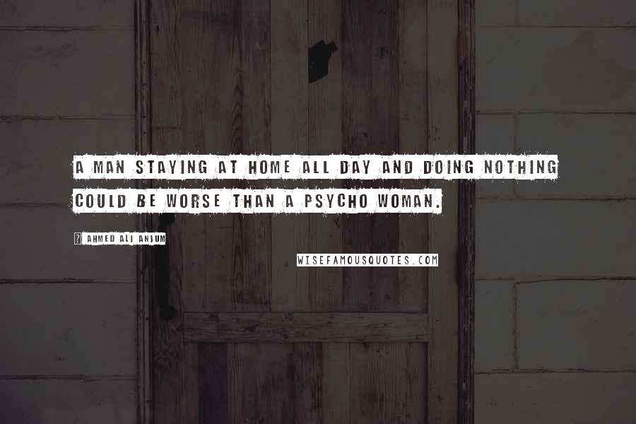 Ahmed Ali Anjum Quotes: A Man Staying At Home All Day And Doing Nothing Could Be Worse Than A Psycho Woman.