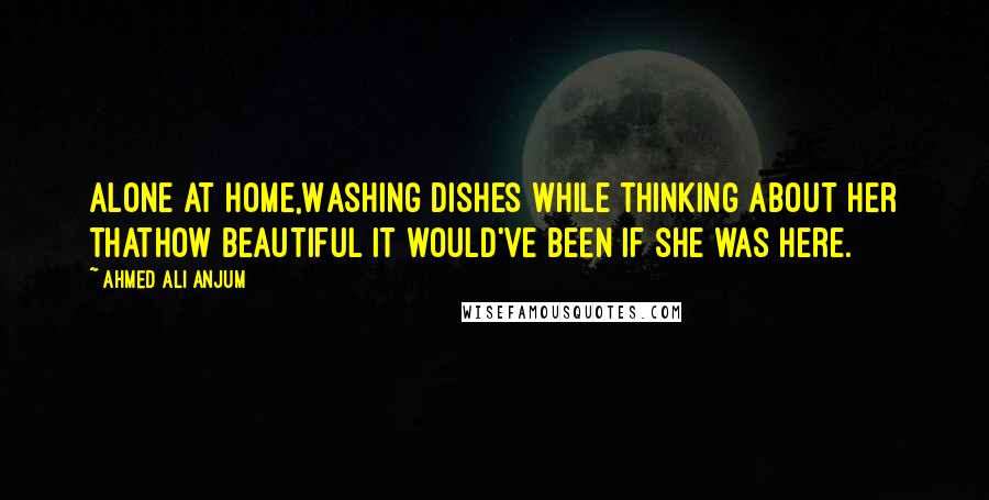 Ahmed Ali Anjum Quotes: Alone at home,Washing dishes while thinking about her thatHow beautiful it would've been if she was here.