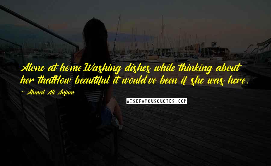 Ahmed Ali Anjum Quotes: Alone at home,Washing dishes while thinking about her thatHow beautiful it would've been if she was here.