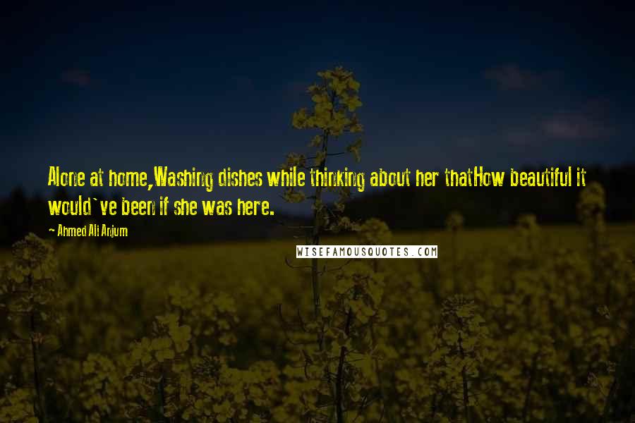 Ahmed Ali Anjum Quotes: Alone at home,Washing dishes while thinking about her thatHow beautiful it would've been if she was here.