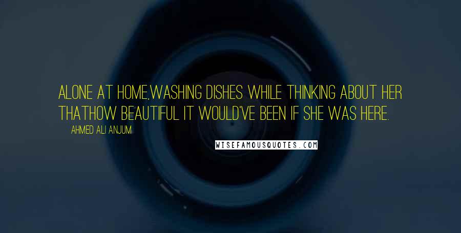 Ahmed Ali Anjum Quotes: Alone at home,Washing dishes while thinking about her thatHow beautiful it would've been if she was here.