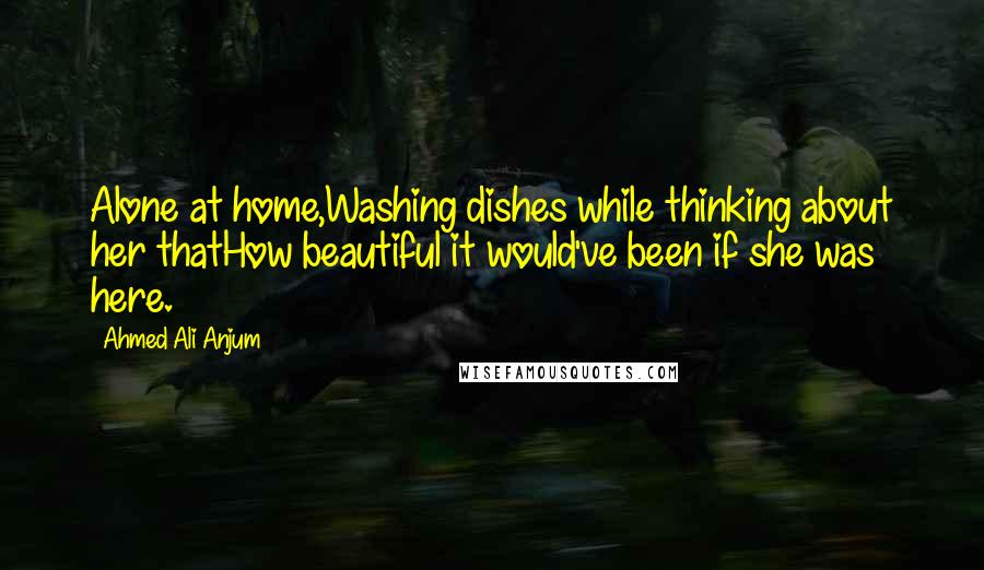 Ahmed Ali Anjum Quotes: Alone at home,Washing dishes while thinking about her thatHow beautiful it would've been if she was here.