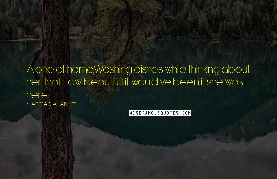 Ahmed Ali Anjum Quotes: Alone at home,Washing dishes while thinking about her thatHow beautiful it would've been if she was here.