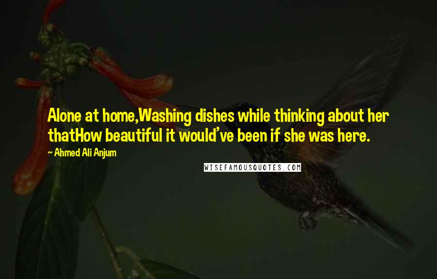 Ahmed Ali Anjum Quotes: Alone at home,Washing dishes while thinking about her thatHow beautiful it would've been if she was here.