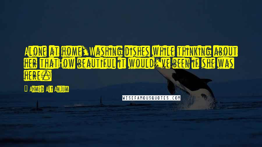 Ahmed Ali Anjum Quotes: Alone at home,Washing dishes while thinking about her thatHow beautiful it would've been if she was here.